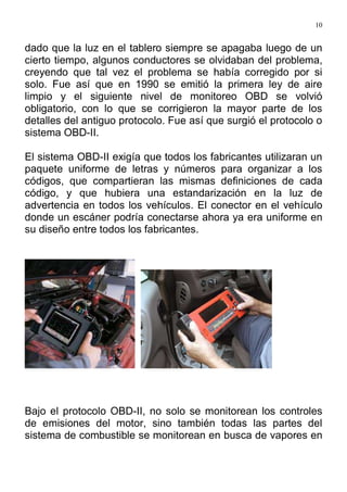 10
dado que la luz en el tablero siempre se apagaba luego de un
cierto tiempo, algunos conductores se olvidaban del problema,
creyendo que tal vez el problema se había corregido por si
solo. Fue así que en 1990 se emitió la primera ley de aire
limpio y el siguiente nivel de monitoreo OBD se volvió
obligatorio, con lo que se corrigieron la mayor parte de los
detalles del antiguo protocolo. Fue así que surgió el protocolo o
sistema OBD-II.
El sistema OBD-II exigía que todos los fabricantes utilizaran un
paquete uniforme de letras y números para organizar a los
códigos, que compartieran las mismas definiciones de cada
código, y que hubiera una estandarización en la luz de
advertencia en todos los vehículos. El conector en el vehículo
donde un escáner podría conectarse ahora ya era uniforme en
su diseño entre todos los fabricantes.
Bajo el protocolo OBD-II, no solo se monitorean los controles
de emisiones del motor, sino también todas las partes del
sistema de combustible se monitorean en busca de vapores en
 
