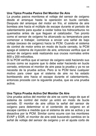 100
Una Típica Prueba Pasiva Del Monitor De Aire
La prueba pasiva monitorea el voltaje del sensor de oxígeno
desde el arranque hasta la operación en bucle cerrado.
Después del arranque del motor en frío, el sistema de aire
bombea aire hacia el múltiple de escape durante el periodo de
calentamiento para ayudar a oxidar todos los hidrocarburos no
quemados antes de que lleguen al catalizador. Tan pronto
como el sensor de oxígeno ha alcanzado su temperatura para
comenzar a trabajar, comienza a enviar una señal de bajo
voltaje (exceso de oxígeno) hacia la PCM. Cuando el sistema
de control de motor entra en modo de bucle cerrado, la PCM
apaga el sistema de inyección de aire, entonces verifica que el
sensor de oxígeno esté realizando sus cruces normales entre
800 y 200 milivoltios.
Si la PCM verifica que el sensor de oxígeno está haciendo sus
cruces como se supone que lo debe estar haciendo en bucle
cerrado, entonces el monitor de aire pasa la prueba y ya no se
necesita de la prueba activa. Pero si la PCM tiene cualquier
motivo para creer que el sistema de aire no ha estado
bombeando aire hacia el escape durante el calentamiento,
entonces procede con la siguiente prueba, que es una prueba
activa.
Una Típica Prueba Activa Del Monitor De Aire
Una prueba activa del monitor de aire se corre luego de que el
sistema de control del motor ya entró en modo de bucle
cerrado. El monitor de aire utiliza la señal del sensor de
oxígeno para determinar si el contenido de oxígeno en el
escape cambia a medida que el sistema de aire se activa y se
desactiva por la PCM. Similar como ocurre con los monitores
EVAP y EGR, el monitor de aire está buscando cambios en la
señal de voltaje del sensor de oxígeno y en el ajuste corto de
 