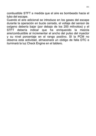 101
combustible STFT a medida que el aire es bombeado hacia el
tubo del escape.
Cuando el aire adicional se introduce en los gases del escape
durante la operación en bucle cerrado, el voltaje del sensor de
oxígeno debería bajar (por debajo de los 200 milivotios) y el
STFT debería indicar que ha enriquecido la mezcla
aire/combustible al incrementar el ancho del pulso del inyector
y su nivel porcentaje en el rango positivo. SI la PCM no
observa esta actividad, almacenará un código de falla DTC e
iluminará la luz Check Engine en el tablero.
 