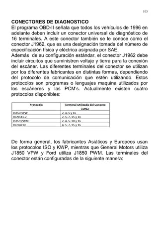 103
CONECTORES DE DIAGNOSTICO
El programa OBD-II señala que todos los vehículos de 1996 en
adelante deben incluir un conector universal de diagnóstico de
16 terminales. A este conector también se le conoce como el
conector J1962, que es una designación tomada del número de
especificación física y eléctrica asignada por SAE.
Además de su configuración estándar, el conector J1962 debe
incluir circuitos que suministren voltaje y tierra para la conexión
del escáner. Las diferentes terminales del conector se utilizan
por los diferentes fabricantes en distintas formas, dependiendo
del protocolo de comunicación que estén utilizando. Estos
protocolos son programas o lenguajes maquina utilizados por
los escáneres y las PCM’s. Actualmente existen cuatro
protocolos disponibles:
De forma general, los fabricantes Asiáticos y Europeos usan
los protocolos ISO y KWP, mientras que General Motors utiliza
J1850 VPW y Ford utiliza J1850 PWM. Las terminales del
conector están configuradas de la siguiente manera:
 