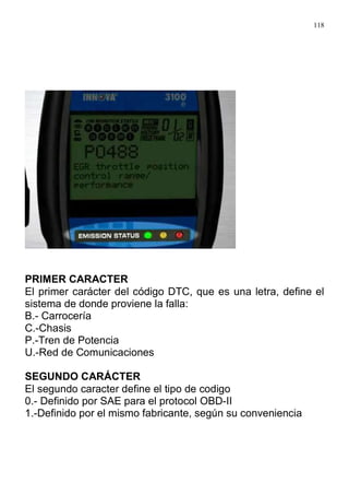 118
PRIMER CARACTER
El primer carácter del código DTC, que es una letra, define el
sistema de donde proviene la falla:
B.- Carrocería
C.-Chasis
P.-Tren de Potencia
U.-Red de Comunicaciones
SEGUNDO CARÁCTER
El segundo caracter define el tipo de codigo
0.- Definido por SAE para el protocol OBD-II
1.-Definido por el mismo fabricante, según su conveniencia
 