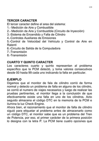 119
TERCER CARACTER
El tercer caracter define el area del sistema:
1.- Medición de Aire y Combustible
2.- Medición de Aire y Combustible (Circuito de Inyección)
3.-Sistema de Encendido y Falla de Cilindro
4.-Controles Auxiliares de Emisiones
5.-Control de Velocidad del Vehículo y Control de Aire en
Ralentí
6.-Circuito de Salida de la Computadora
7.-Transmisión
8.-Transmisión
CUARTO Y QUINTO CARACTER
Los caracteres cuarto y quinto representan al problema
específico que la PCM detectó, y toma valores consecutivos
desde 00 hasta 99 cada uno indicando la falla en particular.
EJEMPLO
Digamos que el monitor de fala de cilindro corrió de forma
normal y detecto un problema de falla en alguno de los cilindro,
se corrió el numero de viajes necesarios y luego de realizar las
pruebas pertinentes, el monitor llega a la conclusión de que
efectivamente existe una falla en uno de los cilindros. Acto
seguido almacena el código DTC en la memoria de la PCM e
ilumina la luz Check Engine.
Ahora bien, el razonamiento que el monitor de falla de cilindro
siguió para etiquetar al problema antes de almacenarlo como
un código DTC, el monitor sabe que es un problema del Tren
de Potencia, por eso, el primer carácter de la primera posición
lo designa con la letra P. La PCM tiene cuatro opciones que
 