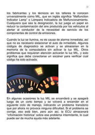 12
los fabricantes y los técnicos en los talleres la conocen
universalmente como MIL, que en inglés significa “Malfunction
Indicator Lamp” o Lámpara Indicadora de Malfuncionamiento.
Cualquiera que sea la designación, la luz juega un papel en
reducir la contaminación del aire producida por los vehículos al
alertar al conductor de la necesidad de servicio de los
componentes de control de emisiones.
Cuando la luz se ilumina, no es causa de alarma inmediata, así
que no es necesario estacionar el auto de inmediato. Algunos
códigos de diagnostico se activan y se almacenan en la
memoria de la computadora sin activar la luz MIL. Otros
problemas que requieran atención activarán la luz MIL, y esto
significa que debe conectarse un escáner para verificar cual
código ha sido activado.
En algunas ocasiones la luz MIL se encenderá y se apagará
luego de un corto tiempo y se volverá a encender en el
siguiente ciclo de manejo, indicando un problema transitorio
que por ahora no provoca ninguna dificultad. Si el problema se
corrige, eso está bien, pero aún así, la ECU almacenará
“información histórica” sobre ese problema intermitente, lo cual
puede ser de mucha ayuda más adelante.
 