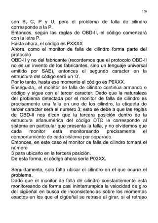 120
son B, C, P y U, pero el problema de falla de cilindro
corresponde a la P.
Entonces, según las reglas de OBD-II, el código comenzará
con la letra P.
Hasta ahora, el código es PXXXX
Ahora, como el monitor de falla de cilindro forma parte del
protocolo
OBD-II y no del fabricante (recordemos que el protocolo OBD-II
no es un invento de los fabricantes, sino un lenguaje universal
emitido por SAE), entonces el segundo caracter en la
estructura del código será un ‘0’.
Por lo tanto, hasta ese momento el código es P0XXX.
Enseguida,, el monitor de falla de cilindro continúa armando e
código y sigue con el tercer caracter. Dado que la naturaleza
del problema detectada por el monitor de falla de cilindro es
precisamente una falla en uno de los cilindro, la etiqueta de
tercer caracter será el numero 3; esto se debe a que las reglas
de OBD-II nos dicen que la tercera posición dentro de la
estructura alfanumérica del código DTC le corresponde al
sistema en particular que presenta la falla, y no olvidemos que
cada monitor está monitoreando precisamente el
comportamiento de cada sistema por separado.
Entonces, en este caso el monitor de falla de cilindro tomará el
número
3 para ubicarlo en la tercera posición.
De esta forma, el código ahora sería P03XX.
Seguidamente, solo falta ubicar el cilindro en el que ocurre el
problema.
Dado que el monitor de falla de cilindro constantemente está
monitoreando de forma casi ininterrumpida la velocidad de giro
del cigüeñal en busca de inconsistencias sobre los momentos
exactos en los que el cigüeñal se retrase al girar, si el retraso
 