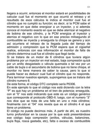 121
llegara a ocurrir, entonces el monitor estará en posibilidades de
calcular cual fue el momento en que ocurrió el retraso y el
resultado de esos cálculos le indica al monitor cual fue el
cilindro que no cumplió su función; es decir, si la PCM sabe el
momento en que debe energizar a un inyector, y si además
conoce el momento exacto en que se debe aterrizar el negativo
de bobina de ese cilindro, y la PCM energiza al inyector y
aterriza el negativo con lo que en ese preciso milisegundo el
combustible se inyecta y enseguida la chispa se genera y aún
así ocurriera el retraso de la llegada justa del tiempo de
admisión y compresión que la PCM espera que el cigüeñal
realice, entonces con esa información el monitor de falla de
cilindro determina cual fue el cilindro que llegó tarde.
Si se tratara de un motor de 6 cilindros que tuviera algún
problema por un inyector en mal estado, baja compresión quizá
por un anillo desgastado o válvula quemada o tal vez por un
cable de bujía o el secundario de bobina que no tiene chispa, el
monitor no tiene manera de saber la causa, pero lo que si
puede hacer es deducir cual fuel el cilindro que no responde.
Para terminar nuestros ejemplo, supongamos que se tratara del
cilindro numero 6.
De esta forma, el código DTC completo sería P0306.
En este ejemplo lo que el código nos está diciendo con la letra
“P” es que hay un problema en el tren de potencia; enseguida,
con el “0” nos está indicando que este es un código genérico
que corresponde al protocolo OBD-II; luego, con el numero “3”
nos dice que se trata de una falla en uno o más cilindros;
finalmente con el “04” nos revela que es el cilindro 4 el que
tiene un problema.
El código no puede decirnos más. A partir de ahí, es nuestro
turno profundizar en la causa por la que está presentándose
ese código: baja compresión (anillos, válvulas, balancines,
bujía floja, rosca gastada, etc), falta o exceso de combustible
 