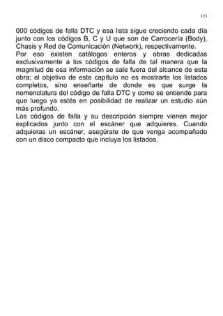 123
000 códigos de falla DTC y esa lista sigue creciendo cada día
junto con los códigos B, C y U que son de Carrocería (Body),
Chasis y Red de Comunicación (Network), respectivamente.
Por eso existen catálogos enteros y obras dedicadas
exclusivamente a los códigos de falla de tal manera que la
magnitud de esa información se sale fuera del alcance de esta
obra; el objetivo de este capítulo no es mostrarte los listados
completos, sino enseñarte de donde es que surge la
nomenclatura del código de falla DTC y como se entiende para
que luego ya estés en posibilidad de realizar un estudio aún
más profundo.
Los códigos de falla y su descripción siempre vienen mejor
explicados junto con el escáner que adquieres. Cuando
adquieras un escáner, asegúrate de que venga acompañado
con un disco compacto que incluya los listados.
 