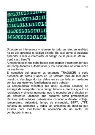 126
(Aunque es interesante y representa todo un reto, en realidad
no es útil aprender el código binario. Es casi como si quisieras
aprender a leer e interpretar el código de la película Matrix…
¿qué caso tiene?)
A nosotros solo nos debe bastar con aceptar y comprender que
las computadoras automotrices y los escáneres se comunican
de esa forma.
El cometido del escáner es entonces TRADUCIR la serie
numérica de ceros y unos en un formato fácil de leer para
nosotros, desplegando los datos en su pantalla en unidades
con las que estemos familiarizados para trabajar.
La computadora receptora (es decir, nuestro escáner) se
encarga de interpretar cada código binario a medida que lo va
recibiendo y simultáneamente, nos lo muestra en el display en
las diferentes unidades que nosotros como profesionales
técnicos automotrices deberíamos conocer a detalle: voltaje,
temperatura, velocidad, tiempo de encendido, STFT, LTFT,
señales de sensores y todas las unidades de medida que
existen para monitorear la operación de un motor de
combustión interna.
 