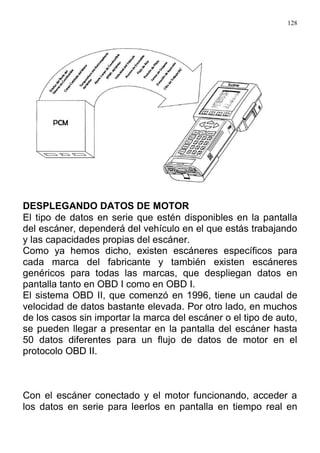 128
DESPLEGANDO DATOS DE MOTOR
El tipo de datos en serie que estén disponibles en la pantalla
del escáner, dependerá del vehículo en el que estás trabajando
y las capacidades propias del escáner.
Como ya hemos dicho, existen escáneres específicos para
cada marca del fabricante y también existen escáneres
genéricos para todas las marcas, que despliegan datos en
pantalla tanto en OBD I como en OBD I.
El sistema OBD II, que comenzó en 1996, tiene un caudal de
velocidad de datos bastante elevada. Por otro lado, en muchos
de los casos sin importar la marca del escáner o el tipo de auto,
se pueden llegar a presentar en la pantalla del escáner hasta
50 datos diferentes para un flujo de datos de motor en el
protocolo OBD II.
Con el escáner conectado y el motor funcionando, acceder a
los datos en serie para leerlos en pantalla en tiempo real en
 