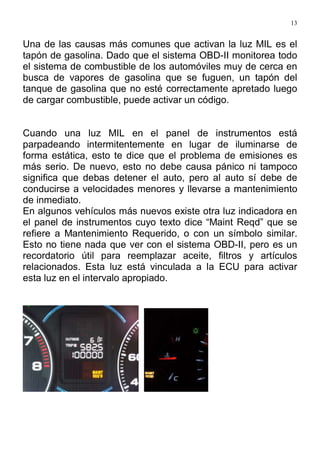 13
Una de las causas más comunes que activan la luz MIL es el
tapón de gasolina. Dado que el sistema OBD-II monitorea todo
el sistema de combustible de los automóviles muy de cerca en
busca de vapores de gasolina que se fuguen, un tapón del
tanque de gasolina que no esté correctamente apretado luego
de cargar combustible, puede activar un código.
Cuando una luz MIL en el panel de instrumentos está
parpadeando intermitentemente en lugar de iluminarse de
forma estática, esto te dice que el problema de emisiones es
más serio. De nuevo, esto no debe causa pánico ni tampoco
significa que debas detener el auto, pero al auto sí debe de
conducirse a velocidades menores y llevarse a mantenimiento
de inmediato.
En algunos vehículos más nuevos existe otra luz indicadora en
el panel de instrumentos cuyo texto dice “Maint Reqd” que se
refiere a Mantenimiento Requerido, o con un símbolo similar.
Esto no tiene nada que ver con el sistema OBD-II, pero es un
recordatorio útil para reemplazar aceite, filtros y artículos
relacionados. Esta luz está vinculada a la ECU para activar
esta luz en el intervalo apropiado.
 