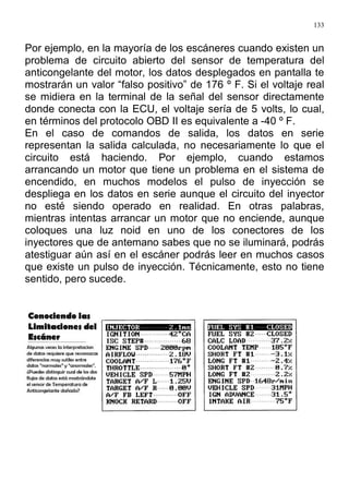133
Por ejemplo, en la mayoría de los escáneres cuando existen un
problema de circuito abierto del sensor de temperatura del
anticongelante del motor, los datos desplegados en pantalla te
mostrarán un valor “falso positivo” de 176 º F. Si el voltaje real
se midiera en la terminal de la señal del sensor directamente
donde conecta con la ECU, el voltaje sería de 5 volts, lo cual,
en términos del protocolo OBD II es equivalente a -40 º F.
En el caso de comandos de salida, los datos en serie
representan la salida calculada, no necesariamente lo que el
circuito está haciendo. Por ejemplo, cuando estamos
arrancando un motor que tiene un problema en el sistema de
encendido, en muchos modelos el pulso de inyección se
despliega en los datos en serie aunque el circuito del inyector
no esté siendo operado en realidad. En otras palabras,
mientras intentas arrancar un motor que no enciende, aunque
coloques una luz noid en uno de los conectores de los
inyectores que de antemano sabes que no se iluminará, podrás
atestiguar aún así en el escáner podrás leer en muchos casos
que existe un pulso de inyección. Técnicamente, esto no tiene
sentido, pero sucede.
 
