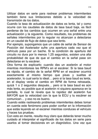 134
Utilizar datos en serie para rastrear problemas intermitentes
también tiene sus limitaciones debido a la velocidad de
transmisión de los datos.
Cuando la tasa de actualización de datos es lenta, tal y como
ocurre con los caudales de datos de tasa baud baja, es fácil
perderse de los cambios que ocurren en una señal entre una
actualización y la siguiente. Como resultado, los problemas de
señales intermitentes por lo regular no alcanzan a detectarse
en un caudal de flujo de datos que sea lento.
Por ejemplo, supongamos que un cable de señal de Sensor de
Posición del Acelerador sufre una apertura cada vez que el
vehículo pasa por un bache. Si la condición de apertura del
circuito no dura por lo menos 1.25 segundos, existen una alta
probabilidad de que de que el cambio en la señal pase sin
detectarse en tu escáner.
Otra forma de explicarlo: cuando das un acelerón al motor
mientras monitoreas las RPM’s en el escáner. Si la tasa baud
es rápida, el cambio de la señal RPM en el escáner ocurrirá
exactamente al mismo tiempo que pisas y sueltas el
acelerador, lo cual sería lo ideal… pero si la tasa baud es lenta,
en el display verás el cambio en RPM de forma retrasada,
quizá 1 o 2 segundos después… pero si la tasa baud es aún
más lenta, es posible que el acelerón ni siquiera aparezca en la
pantalla, lo cual te revela que la rapidez del acelerón fue
MAYOR que la velocidad con la que la ECU y tu escáner se
comunican… y eso no es bueno.
Cuando estés rastreando problemas intermitentes debes tomar
en cuenta este fenómeno para poder confiar en la información
que estás leyendo en el escáner mientras conduces el vehículo
y haces tus pruebas.
Con esto en mente, resulta muy claro que deberás tener mucho
cuidado al interpretar el significado de los datos en serie para
usarlos al tomar decisiones en un diagnóstico. Una vez que
 