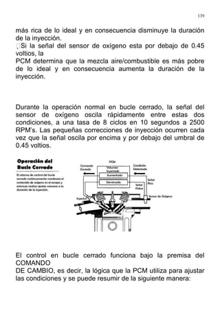 139
más rica de lo ideal y en consecuencia disminuye la duración
de la inyección.
Si la señal del sensor de oxígeno esta por debajo de 0.45
voltios, la
PCM determina que la mezcla aire/combustible es más pobre
de lo ideal y en consecuencia aumenta la duración de la
inyección.
Durante la operación normal en bucle cerrado, la señal del
sensor de oxígeno oscila rápidamente entre estas dos
condiciones, a una tasa de 8 ciclos en 10 segundos a 2500
RPM’s. Las pequeñas correcciones de inyección ocurren cada
vez que la señal oscila por encima y por debajo del umbral de
0.45 voltios.
El control en bucle cerrado funciona bajo la premisa del
COMANDO
DE CAMBIO, es decir, la lógica que la PCM utiliza para ajustar
las condiciones y se puede resumir de la siguiente manera:
 