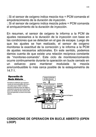140
Si el sensor de oxígeno indica mezcla rica = PCM comanda el
empobrecimiento de la duración de inyección.
Si el sensor de oxígeno indica mezcla pobre = PCM comanda
el enriquecimiento de la duración de inyección.
En resumen, el sensor de oxígeno le informa a la PCM de
ajustes necesarios a la duración de la inyección con base en
las condiciones que se detectan en el gas de escape. Luego de
que los ajustes se han realizado, el sensor de oxígeno
monitorea la exactitud de la corrección y le informa a la PCM
de ajustes necesarios adicionales. En este sentido, podemos
darnos cuenta de que existe una relación recíproca constante
de “monitoreo-comando”. Este ciclo de monitoreo/comando
ocurre continuamente durante la operación en bucle cerrado en
un esfuerzo para mantener modulada la mezcla
aire/combustible lo más cerca posible de la estequiometría de
14.7:1.
CONDICIONE DE OPERAICON EN BUCLE ABIERTO (OPEN
LOOP)
 