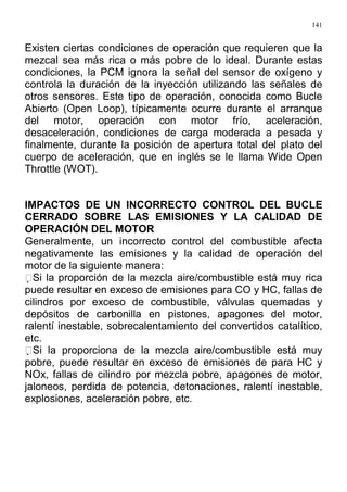 141
Existen ciertas condiciones de operación que requieren que la
mezcal sea más rica o más pobre de lo ideal. Durante estas
condiciones, la PCM ignora la señal del sensor de oxígeno y
controla la duración de la inyección utilizando las señales de
otros sensores. Este tipo de operación, conocida como Bucle
Abierto (Open Loop), típicamente ocurre durante el arranque
del motor, operación con motor frío, aceleración,
desaceleración, condiciones de carga moderada a pesada y
finalmente, durante la posición de apertura total del plato del
cuerpo de aceleración, que en inglés se le llama Wide Open
Throttle (WOT).
IMPACTOS DE UN INCORRECTO CONTROL DEL BUCLE
CERRADO SOBRE LAS EMISIONES Y LA CALIDAD DE
OPERACIÓN DEL MOTOR
Generalmente, un incorrecto control del combustible afecta
negativamente las emisiones y la calidad de operación del
motor de la siguiente manera:
Si la proporción de la mezcla aire/combustible está muy rica
puede resultar en exceso de emisiones para CO y HC, fallas de
cilindros por exceso de combustible, válvulas quemadas y
depósitos de carbonilla en pistones, apagones del motor,
ralentí inestable, sobrecalentamiento del convertidos catalítico,
etc.
Si la proporciona de la mezcla aire/combustible está muy
pobre, puede resultar en exceso de emisiones de para HC y
NOx, fallas de cilindro por mezcla pobre, apagones de motor,
jaloneos, perdida de potencia, detonaciones, ralentí inestable,
explosiones, aceleración pobre, etc.
 