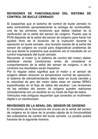 142
REVISIONES DE FUNCIONALIDAD DEL SISTEMA DE
CONTROL DE BUCLE CERRADO
Si sospechas que el sistema de control de bucle cerrado no
esta controlando apropiadamente la entrega de combustible,
una de las primeras revisiones que debes realizar es la
verificación de la señal del sensor de oxígeno. Puesto que la
PCM depende de la señal del sensor de oxígeno para hacer los
ajustes finos de la duración de la inyección durante la
operación en bucle cerrado, una revisión exacta de la señal del
sensor de oxígeno es crucial para diagnosticar problemas de
los que tienes la sospecha que pudieran ser el resultado de un
control inapropiado del bucle cerrado.
Recuerda: el motor (y el sistema de control del motor) deben
satisfacer ciertas condiciones antes de considerar el
comportamiento de la señal del sensor de oxígeno, o de lo
contrario tus resultados serán inexactos.
Por lo regular estos significa que el motor y el sensor de
oxígeno deben alcanzar su temperatura normal de operación,
el sistema de retroalimentación debe estar en bucle cerrado y
la velocidad de giro del motor debe estar en ciertas RPM’s
especificadas en el flujo de datos del escáner. Las revisiones
de las señales del sensor de oxígeno pueden realizarse
cómodamente con un escáner en su modo de flujo de datos.
Vehículos más antiguos requerirán que conectes un multímetro
digital o un osciloscopio.
REVISIONES DE LA SENAL DEL SENSOR DE OXIGENO
El monitoreo de la frecuencia del cruces de la señal del sensor
de oxígeno es la clave de la prueba rápida de la funcionalidad
del subsistema de control del bucle cerrado. La prueba puede
hacerse de la siguiente manera:
 