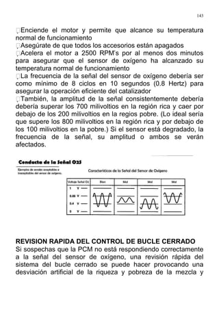 143
Enciende el motor y permite que alcance su temperatura
normal de funcionamiento
Asegúrate de que todos los accesorios están apagados
Acelera el motor a 2500 RPM’s por al menos dos minutos
para asegurar que el sensor de oxígeno ha alcanzado su
temperatura normal de funcionamiento
La frecuencia de la señal del sensor de oxígeno debería ser
como mínimo de 8 ciclos en 10 segundos (0.8 Hertz) para
asegurar la operación eficiente del catalizador
También, la amplitud de la señal consistentemente debería
debería superar los 700 milivoltios en la región rica y caer por
debajo de los 200 milivoltios en la regios pobre. (Lo ideal sería
que supere los 800 milivoltios en la región rica y por debajo de
los 100 milivoltios en la pobre.) Si el sensor está degradado, la
frecuencia de la señal, su amplitud o ambos se verán
afectados.
REVISION RAPIDA DEL CONTROL DE BUCLE CERRADO
Si sospechas que la PCM no está respondiendo correctamente
a la señal del sensor de oxígeno, una revisión rápida del
sistema del bucle cerrado se puede hacer provocando una
desviación artificial de la riqueza y pobreza de la mezcla y
 