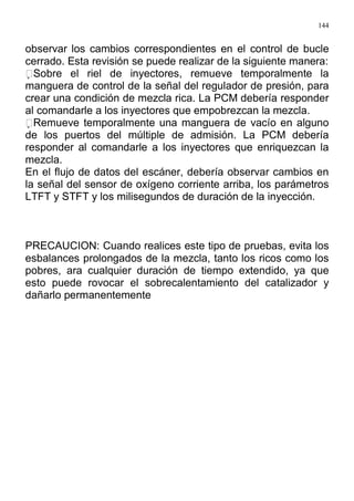 144
observar los cambios correspondientes en el control de bucle
cerrado. Esta revisión se puede realizar de la siguiente manera:
Sobre el riel de inyectores, remueve temporalmente la
manguera de control de la señal del regulador de presión, para
crear una condición de mezcla rica. La PCM debería responder
al comandarle a los inyectores que empobrezcan la mezcla.
Remueve temporalmente una manguera de vacío en alguno
de los puertos del múltiple de admisión. La PCM debería
responder al comandarle a los inyectores que enriquezcan la
mezcla.
En el flujo de datos del escáner, debería observar cambios en
la señal del sensor de oxígeno corriente arriba, los parámetros
LTFT y STFT y los milisegundos de duración de la inyección.
PRECAUCION: Cuando realices este tipo de pruebas, evita los
esbalances prolongados de la mezcla, tanto los ricos como los
pobres, ara cualquier duración de tiempo extendido, ya que
esto puede rovocar el sobrecalentamiento del catalizador y
dañarlo permanentemente
 