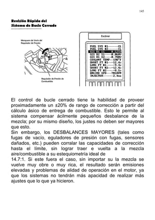 145
El control de bucle cerrado tiene la habilidad de proveer
proximadamente un ±20% de rango de corrección a partir del
cálculo ásico de entrega de combustible. Esto le permite al
sistema compensar ácilmente pequeños desbalance de la
mezcla; por su mismo diseño, los justes no deben ser mayores
que esto.
Sin embargo, los DESBALANCES MAYORES (tales como
fugas de vacío, eguladores de presión con fugas, sensores
dañados, etc.) pueden corralar las capacidades de corrección
hasta el límite, sin lograr traer e vuelta a la mezcla
aire/combustible a su estequiometría ideal de
14.7:1. Si este fuera el caso, sin importar su la mezcla se
vuelve muy obre o muy rica, el resultado serán emisiones
elevadas y problemas de alidad de operación en el motor, ya
que los sistemas no tendrán más apacidad de realizar más
ajustes que lo que ya hicieron.
 