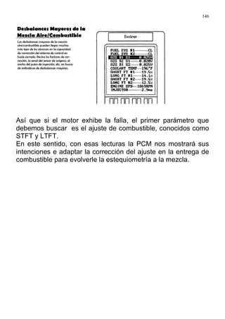146
Así que si el motor exhibe la falla, el primer parámetro que
debemos buscar es el ajuste de combustible, conocidos como
STFT y LTFT.
En este sentido, con esas lecturas la PCM nos mostrará sus
intenciones e adaptar la corrección del ajuste en la entrega de
combustible para evolverle la estequiometría a la mezcla.
 