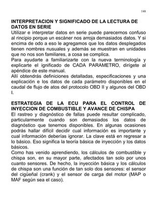 148
INTERPRETACION Y SIGNIFICADO DE LA LECTURA DE
DATOS EN SERIE
Utilizar e interpretar datos en serie puede parecernos confuso
al rincipio porque un escáner nos arroja demasiados datos. Y si
encima de odo a eso le agregamos que los datos desplegados
tienen nombres nusuales y además se muestran en unidades
que no nos son familiares, a cosa se complica.
Para ayudarte a familiarizarte con la nueva terminología y
explicarte el ignificado de CADA PARAMETRO, dirígete al
apéndice de este manual.
Allí obtendrás definiciones detalladas, especificaciones y una
explicación e los datos de cada parámetro disponibles en el
caudal de flujo de atos del protocolo OBD II y algunos del OBD
I.
ESTRATEGIA DE LA ECU PARA EL CONTROL DE
INYECCION DE COMBUSTIBLE Y AVANCE DE CHISPA
El rastreo y diagnóstico de fallas puede resultar complicado,
particularmente cuando son demasiados los datos de
diagnóstico que tenemos disponibles. En algunas ocasiones
podrás hallar difícil decidir cual información es importante y
cual información deberías ignorar. La clave está en regresar a
lo básico. Eso significa la teoría básica de inyección y los datos
básicos.
Como has venido aprendiendo, los cálculos de combustible y
chispa son, en su mayor parte, afectados tan solo por unos
cuanto sensores. De hecho, la inyección básica y los cálculos
de chispa son una función de tan solo dos sensores: el sensor
del cigüeñal (crank) y el sensor de carga del motor (MAP o
MAF según sea el caso).
 
