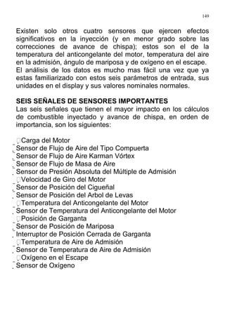 149
Existen solo otros cuatro sensores que ejercen efectos
significativos en la inyección (y en menor grado sobre las
correcciones de avance de chispa); estos son el de la
temperatura del anticongelante del motor, temperatura del aire
en la admisión, ángulo de mariposa y de oxígeno en el escape.
El análisis de los datos es mucho mas fácil una vez que ya
estas familiarizado con estos seis parámetros de entrada, sus
unidades en el display y sus valores nominales normales.
SEIS SEÑALES DE SENSORES IMPORTANTES
Las seis señales que tienen el mayor impacto en los cálculos
de combustible inyectado y avance de chispa, en orden de
importancia, son los siguientes:
Carga del Motor
Sensor de Flujo de Aire del Tipo Compuerta
Sensor de Flujo de Aire Karman Vórtex
Sensor de Flujo de Masa de Aire
Sensor de Presión Absoluta del Múltiple de Admisión
Velocidad de Giro del Motor
Sensor de Posición del Cigueñal
Sensor de Posición del Arbol de Levas
Temperatura del Anticongelante del Motor
Sensor de Temperatura del Anticongelante del Motor
Posición de Garganta
Sensor de Posición de Mariposa
Interruptor de Posición Cerrada de Garganta
Temperatura de Aire de Admisión
Sensor de Temperatura de Aire de Admisión
Oxígeno en el Escape
Sensor de Oxígeno
 