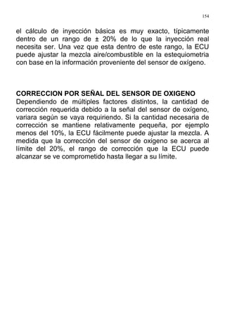 154
el cálculo de inyección básica es muy exacto, típicamente
dentro de un rango de ± 20% de lo que la inyección real
necesita ser. Una vez que esta dentro de este rango, la ECU
puede ajustar la mezcla aire/combustible en la estequiometria
con base en la información proveniente del sensor de oxígeno.
CORRECCION POR SEÑAL DEL SENSOR DE OXIGENO
Dependiendo de múltiples factores distintos, la cantidad de
corrección requerida debido a la señal del sensor de oxígeno,
variara según se vaya requiriendo. Si la cantidad necesaria de
corrección se mantiene relativamente pequeña, por ejemplo
menos del 10%, la ECU fácilmente puede ajustar la mezcla. A
medida que la corrección del sensor de oxigeno se acerca al
límite del 20%, el rango de corrección que la ECU puede
alcanzar se ve comprometido hasta llegar a su límite.
 