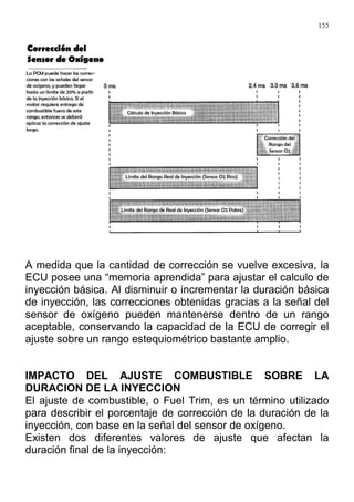 155
A medida que la cantidad de corrección se vuelve excesiva, la
ECU posee una “memoria aprendida” para ajustar el calculo de
inyección básica. Al disminuir o incrementar la duración básica
de inyección, las correcciones obtenidas gracias a la señal del
sensor de oxígeno pueden mantenerse dentro de un rango
aceptable, conservando la capacidad de la ECU de corregir el
ajuste sobre un rango estequiométrico bastante amplio.
IMPACTO DEL AJUSTE COMBUSTIBLE SOBRE LA
DURACION DE LA INYECCION
El ajuste de combustible, o Fuel Trim, es un término utilizado
para describir el porcentaje de corrección de la duración de la
inyección, con base en la señal del sensor de oxígeno.
Existen dos diferentes valores de ajuste que afectan la
duración final de la inyección:
 