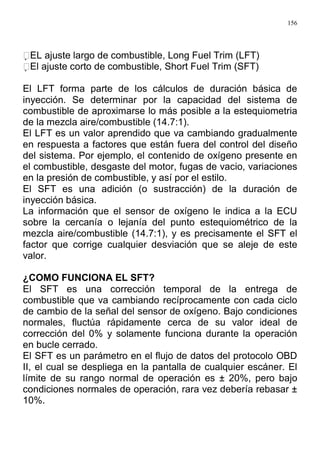 156
EL ajuste largo de combustible, Long Fuel Trim (LFT)
El ajuste corto de combustible, Short Fuel Trim (SFT)
El LFT forma parte de los cálculos de duración básica de
inyección. Se determinar por la capacidad del sistema de
combustible de aproximarse lo más posible a la estequiometria
de la mezcla aire/combustible (14.7:1).
El LFT es un valor aprendido que va cambiando gradualmente
en respuesta a factores que están fuera del control del diseño
del sistema. Por ejemplo, el contenido de oxígeno presente en
el combustible, desgaste del motor, fugas de vacio, variaciones
en la presión de combustible, y así por el estilo.
El SFT es una adición (o sustracción) de la duración de
inyección básica.
La información que el sensor de oxígeno le indica a la ECU
sobre la cercanía o lejanía del punto estequiométrico de la
mezcla aire/combustible (14.7:1), y es precisamente el SFT el
factor que corrige cualquier desviación que se aleje de este
valor.
¿COMO FUNCIONA EL SFT?
El SFT es una corrección temporal de la entrega de
combustible que va cambiando recíprocamente con cada ciclo
de cambio de la señal del sensor de oxígeno. Bajo condiciones
normales, fluctúa rápidamente cerca de su valor ideal de
corrección del 0% y solamente funciona durante la operación
en bucle cerrado.
El SFT es un parámetro en el flujo de datos del protocolo OBD
II, el cual se despliega en la pantalla de cualquier escáner. El
límite de su rango normal de operación es ± 20%, pero bajo
condiciones normales de operación, rara vez debería rebasar ±
10%.
 