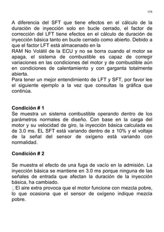 158
A diferencia del SFT que tiene efectos en el cálculo de la
duración de inyección solo en bucle cerrado, el factor de
corrección del LFT tiene efectos en el cálculo de duración de
inyección básica tanto en bucle cerrado como abierto. Debido a
que el factor LFT está almacenado en la
RAM No Volátil de la ECU y no se borra cuando el motor se
apaga, el sistema de combustible es capaz de corregir
variaciones en las condiciones del motor y de combustible aún
en condiciones de calentamiento y con garganta totalmente
abierta.
Para tener un mejor entendimiento de LFT y SFT, por favor lee
el siguiente ejemplo a la vez que consultas la gráfica que
continúa.
Condición # 1
Se muestra un sistema combustible operando dentro de los
parámetros normales de diseño. Con base en la carga del
motor y su velocidad de giro, la inyección básica calculada es
de 3.0 ms. EL SFT está variando dentro de ± 10% y el voltaje
de la señal del sensor de oxígeno está variando con
normalidad.
Condición # 2
Se muestra el efecto de una fuga de vacío en la admisión. La
inyección básica se mantiene en 3.0 ms porque ninguna de las
señales de entrada que afectan la duración de la inyección
básica, ha cambiado.
El aire extra provoca que el motor funcione con mezcla pobre,
lo que ocasiona que el sensor de oxígeno indique mezcla
pobre.
 