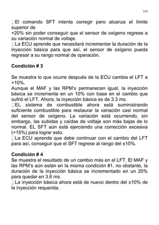 159
El comando SFT intenta corregir pero alcanza el límite
superior de
+20% sin poder conseguir que el sensor de oxígeno regrese a
su variación normal de voltaje.
La ECU aprende que necesitará incrementar la duración de la
inyección básica para que así, el sensor de oxígeno pueda
regresar a su rango normal de operación.
Condición # 3
Se muestra lo que ocurre después de la ECU cambia el LFT a
+10%.
Aunque el MAF y las RPM’s permanecen igual, la inyección
básica se incrementa en un 10% con base en el cambio que
sufrió el LFT. Ahora, la inyección básica es de 3.3 ms.
EL sistema de combustible ahora está suministrando
suficiente combustible para restaurar la variación casi normal
del sensor de oxígeno. La variación está ocurriendo, sin
embargo, las subidas y caídas de voltaje son más bajas de lo
normal. EL SFT aún está ejerciendo una corrección excesiva
(+15%) para lograr esto.
La ECU aprende que debe continuar con el cambio del LFT
para así, conseguir que el SFT regrese al rango del ±10%.
Condición # 4
Se muestra el resultado de un cambio más en el LFT. El MAF y
las RPM’s aún están en la misma condición #1, no obstante, la
duración de la inyección básica se incrementado en un 20%
para quedar en 3.6 ms.
La inyección básica ahora está de nuevo dentro del ±10% de
la inyección requerida.
 