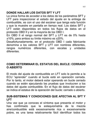 163
DONDE HALLAR LOS DATOS SFT Y LFT
La única forma de acceder a los datos de los parámetros SFT y
LFT para inspeccionar el estado del ajuste en la entrega de
combustible, es con el uso del escáner que tenga esta función
y que la muestre en pantalla en tiempo real. Los datos SFT y
LFT están disponibles en todos los flujos de datos en el
protocolo OBD II y en la mayoría de los OBD I.
En OBD II el rango normal del SFT y LFT es de 0% hasta
±10%; para ambos su límite máximo es ±20%.
Desafortunadamente, en el protocolo OBD I cada fabricante
denomina a los valores SFT y LFT con nombres diferentes,
rangos numéricos diferentes, con escalas y unidades
diferentes.
COMO DETERMINAR EL ESTATUS DEL BUCLE: CERRADO
O ABIERTO
El modo del ajuste de combustible en LFT solo le permite a la
ECU “aprender” cuando el bucle está en operación cerrada.
Por lo tanto, el motor deberá estar operando en bucle cerrado
cuando se estén ejecutando las pruebas que involucren a los
datos del ajuste combustible. En el flujo de datos del escáner
se indica el estatus de la operación del bucle: cerrado o abierto.
SUB-SISTEMAS Y CONDICIONES QUE AFECTAN AL SFT Y
LFT
Una vez que ya conoces el síntoma que presenta el motor y
has confirmado que la estequiometria de la mezcla
aire/combustible está excesivamente rica o excesivamente
pobre, es una tarea relativamente fácil identificar todos los
 