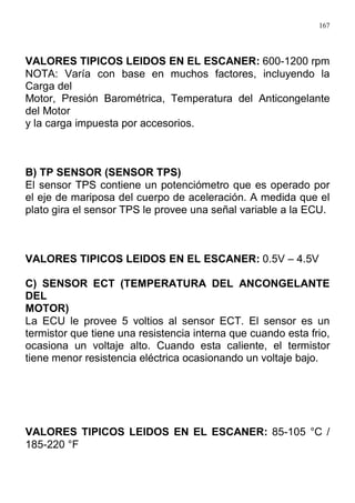 167
VALORES TIPICOS LEIDOS EN EL ESCANER: 600-1200 rpm
NOTA: Varía con base en muchos factores, incluyendo la
Carga del
Motor, Presión Barométrica, Temperatura del Anticongelante
del Motor
y la carga impuesta por accesorios.
B) TP SENSOR (SENSOR TPS)
El sensor TPS contiene un potenciómetro que es operado por
el eje de mariposa del cuerpo de aceleración. A medida que el
plato gira el sensor TPS le provee una señal variable a la ECU.
VALORES TIPICOS LEIDOS EN EL ESCANER: 0.5V – 4.5V
C) SENSOR ECT (TEMPERATURA DEL ANCONGELANTE
DEL
MOTOR)
La ECU le provee 5 voltios al sensor ECT. El sensor es un
termistor que tiene una resistencia interna que cuando esta frio,
ocasiona un voltaje alto. Cuando esta caliente, el termistor
tiene menor resistencia eléctrica ocasionando un voltaje bajo.
VALORES TIPICOS LEIDOS EN EL ESCANER: 85-105 °C /
185-220 °F
 