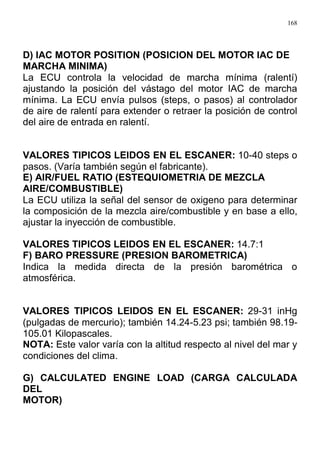 168
D) IAC MOTOR POSITION (POSICION DEL MOTOR IAC DE
MARCHA MINIMA)
La ECU controla la velocidad de marcha mínima (ralentí)
ajustando la posición del vástago del motor IAC de marcha
mínima. La ECU envía pulsos (steps, o pasos) al controlador
de aire de ralentí para extender o retraer la posición de control
del aire de entrada en ralentí.
VALORES TIPICOS LEIDOS EN EL ESCANER: 10-40 steps o
pasos. (Varía también según el fabricante).
E) AIR/FUEL RATIO (ESTEQUIOMETRIA DE MEZCLA
AIRE/COMBUSTIBLE)
La ECU utiliza la señal del sensor de oxigeno para determinar
la composición de la mezcla aire/combustible y en base a ello,
ajustar la inyección de combustible.
VALORES TIPICOS LEIDOS EN EL ESCANER: 14.7:1
F) BARO PRESSURE (PRESION BAROMETRICA)
Indica la medida directa de la presión barométrica o
atmosférica.
VALORES TIPICOS LEIDOS EN EL ESCANER: 29-31 inHg
(pulgadas de mercurio); también 14.24-5.23 psi; también 98.19-
105.01 Kilopascales.
NOTA: Este valor varía con la altitud respecto al nivel del mar y
condiciones del clima.
G) CALCULATED ENGINE LOAD (CARGA CALCULADA
DEL
MOTOR)
 
