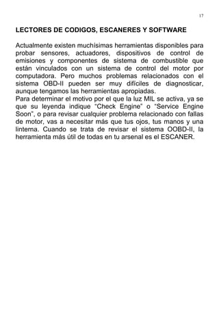 17
LECTORES DE CODIGOS, ESCANERES Y SOFTWARE
Actualmente existen muchísimas herramientas disponibles para
probar sensores, actuadores, dispositivos de control de
emisiones y componentes de sistema de combustible que
están vinculados con un sistema de control del motor por
computadora. Pero muchos problemas relacionados con el
sistema OBD-II pueden ser muy difíciles de diagnosticar,
aunque tengamos las herramientas apropiadas.
Para determinar el motivo por el que la luz MIL se activa, ya se
que su leyenda indique “Check Engine” o “Service Engine
Soon”, o para revisar cualquier problema relacionado con fallas
de motor, vas a necesitar más que tus ojos, tus manos y una
linterna. Cuando se trata de revisar el sistema OOBD-II, la
herramienta más útil de todas en tu arsenal es el ESCANER.
 