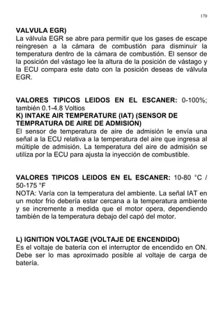 170
VALVULA EGR)
La válvula EGR se abre para permitir que los gases de escape
reingresen a la cámara de combustión para disminuir la
temperatura dentro de la cámara de combustión. El sensor de
la posición del vástago lee la altura de la posición de vástago y
la ECU compara este dato con la posición deseas de válvula
EGR.
VALORES TIPICOS LEIDOS EN EL ESCANER: 0-100%;
también 0.1-4.8 Voltios
K) INTAKE AIR TEMPERATURE (IAT) (SENSOR DE
TEMPRATURA DE AIRE DE ADMISION)
El sensor de temperatura de aire de admisión le envía una
señal a la ECU relativa a la temperatura del aire que ingresa al
múltiple de admisión. La temperatura del aire de admisión se
utiliza por la ECU para ajusta la inyección de combustible.
VALORES TIPICOS LEIDOS EN EL ESCANER: 10-80 °C /
50-175 °F
NOTA: Varía con la temperatura del ambiente. La señal IAT en
un motor frio debería estar cercana a la temperatura ambiente
y se incremente a medida que el motor opera, dependiendo
también de la temperatura debajo del capó del motor.
L) IGNITION VOLTAGE (VOLTAJE DE ENCENDIDO)
Es el voltaje de batería con el interruptor de encendido en ON.
Debe ser lo mas aproximado posible al voltaje de carga de
batería.
 