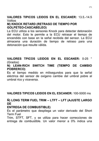 171
VALORES TIPICOS LEIDOS EN EL ESCANER: 13.5.-14.5
Voltios
M) KNOCK RETARD (RETRASO DE TIEMPO POR
GOLPETEO-CASCABELEO)
La ECU utiliza a los sensores Knock para detectar detonación
del motor. Esto le permite a la ECU retrasar el tiempo de
encendido con base en la señal recibida del sensor. La ECU
almacena una duración de tiempo de retraso para una
detonación que resulte válida.
VALORES TPICOS LEIDOS EN EL ESCANER: 0-25 °
(Grados)
N) LEAN-RICH SWITCH TIME (TIEMPO DE CAMBIO
POBRERCO)
Es el tiempo medido en milisegundos para que la señal
eléctrica del sensor de oxígeno cambie del umbral pobre al
umbral rico y viceversa.
VALORES TIPICOS LEIDOS EN EL ESCANER: 100-5000 ms
Ñ) LONG TERM FUEL TRIM – LTFT – LFT (AJUSTE LARGO
DE
ENTREGA DE COMBUSTIBLE)
Es el parámetro que despliega un valor derivado del Short
Term Fuel
Trim, STFT, SFT, y se utiliza para hacer correcciones de
entrega de combustible. Un valor menor a 0% indica una
 