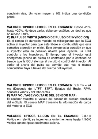 172
condición rica. Un valor mayor a 0% indica una condición
pobre.
VALORES TIPICOS LEIDOS EN EL ESCANER: Desde -20%
hasta +20%. No debe variar, debe ser estático. Lo ideal es que
no rebase ±10%.
O) INJ PULSE WIDTH (ANCHO DE PULSO DE INYECCION)
Es el tiempo de duración medido en milisegundos que la ECU
activa al inyector para que este libere el combustible que esta
sometido a presión en el riel. Este tiempo es la duración en que
el inyector está en posición abierta para inyectar. La ECU
controla a los inyectores. El tiempo que el inyector está
energizado (ancho de pulso) es controlado por la cantidad de
tiempo que la ECU aterriza el circuito d control del inyector. Al
variar el ancho del pulso se permite que más o menos
combustible fluya a través del cuerpo del inyector.
VALORES TIPICOS LEIDOS EN EL ESCANER: 2.0 ms – 24
ms (Depende del LTFT, STFT, Estatus del Bucle, RPM,
sensores varios y del fabricante).
P) MAP VOLTAGE (VOLTAJE DEL SENSOR MAP)
El escáner muestra el voltaje del sensor de presión absoluta
del múltiple. El sensor MAP transmite la información de carga
del motor a la ECU
VALORES TIPICOS LEIDOS EN EL ESCANER: 0.8-1.5
Voltios en ralentí; se incrementa uniformemente hasta 4.5-5.0
Voltios con mariposa totalmente abierta.
 