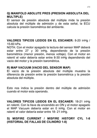 173
Q) MANIFOLD ABOLUTE PRES (PRESION ABSOLUTA DEL
MULTIPLE)
El sensor de presión absoluta del múltiple mide la presión
absoluta del múltiple de admisión y de esta señal, la ECU
calcula la presión barométrica del ambiente.
VALORES TIPICOS LEIDOS EN EL ESCANER: 8-20 inHg /
15-60 kPa.
NOTA: Con el motor apagado la lectura del sensor MAP deberá
estar entre 27 y 30 inHg, dependiendo de la presión
barométrica (menor presión, menos voltaje). Con el motor en
ralentí el valor debería estar entre 8-30 inHg dependiendo del
vacio del motor y la presión barométrica.
R) MAP VACUUM (VACIO DEL SENSOR MAP)
El vacío de la presión absoluta del múltiple muestra la
diferencia de presión entre la presión barométrica y la presión
absoluta del múltiple.
Esto nos indica la presión dentro del múltiple de admisión
cuando el motor esta operando.
VALORES TIPICOS LEIDOS EN EL ESCANER: 18-21 inHg
en ralentí. Con la llave de encendido en ON y el motor apagado
el MAP Vacuum debería estar en 0 inHg. Con el motor en
ralentí el valor debería estar entre 18- 21 inHg.
S) MISFIRE CURRENT / MISFIRE HISTORY CYL 1-8
(HISTORIAL DE FALLAS DE CILINDRO 1-8)
 