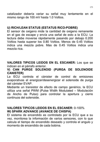 175
catalizador debería variar su señal muy lentamente en el
mismo rango de 100 mV hasta 1.0 Voltios.
U) RICH/LEAN STATUS (ESTATUS RICO-POBRE)
El sensor de oxigeno mide la cantidad de oxigeno remanente
en el gas de escape y envía una señal de esto a la ECU. La
lectura debe moverse rápidamente pasando por debajo 0.200
Voltios hasta superar los 0.80 Voltios. Menos de 0.45 Voltios
indica una mezcla pobre. Mas de 0.45 Voltios indica una
mezcla rica.
VALORES TIPICOS LEIDOS EN EL ESCANER: Los que se
indican en el párrafo anterior.
V) CAN PURGE SOLENOID (PURGA DE SOLENOIDE
CANISTER)
La ECU controla el cánister de control de emisiones
evaporativas el energizar/desenergizar el solenoide de purga
del cánister EVAP.
Mediante un transistor de efecto de campo genérico, la ECU
utiliza una señal PWM (Pulse Width Modulated – Modulación
de Ancho de Pulso) para controlar la apertura y cierre
continuos del solenoide.
VALORES TIPICOS LEIDOS EN EL ESCANER: 0-100%
W) SPARK ADVANCE (AVANCE DE CHISPA)
El sistema de encendido es controlado por la ECU que a su
vez, monitorea la información de varios sensores, con lo que
calcula el tiempo de encendido deseado y controla el angulo y
momento de encendido de cada bobina.
 