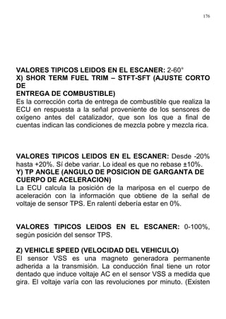 176
VALORES TIPICOS LEIDOS EN EL ESCANER: 2-60°
X) SHOR TERM FUEL TRIM – STFT-SFT (AJUSTE CORTO
DE
ENTREGA DE COMBUSTIBLE)
Es la corrección corta de entrega de combustible que realiza la
ECU en respuesta a la señal proveniente de los sensores de
oxígeno antes del catalizador, que son los que a final de
cuentas indican las condiciones de mezcla pobre y mezcla rica.
VALORES TIPICOS LEIDOS EN EL ESCANER: Desde -20%
hasta +20%. Sí debe variar. Lo ideal es que no rebase ±10%.
Y) TP ANGLE (ANGULO DE POSICION DE GARGANTA DE
CUERPO DE ACELERACION)
La ECU calcula la posición de la mariposa en el cuerpo de
aceleración con la información que obtiene de la señal de
voltaje de sensor TPS. En ralentí debería estar en 0%.
VALORES TIPICOS LEIDOS EN EL ESCANER: 0-100%,
según posición del sensor TPS.
Z) VEHICLE SPEED (VELOCIDAD DEL VEHICULO)
El sensor VSS es una magneto generadora permanente
adherida a la transmisión. La conducción final tiene un rotor
dentado que induce voltaje AC en el sensor VSS a medida que
gira. El voltaje varía con las revoluciones por minuto. (Existen
 