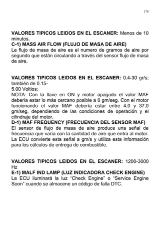 178
VALORES TIPICOS LEIDOS EN EL ESCANER: Menos de 10
minutos.
C-1) MASS AIR FLOW (FLUJO DE MASA DE AIRE)
Le flujo de masa de aire es el numero de gramos de aire por
segundo que están circulando a través del sensor flujo de masa
de aire.
VALORES TIPICOS LEIDOS EN EL ESCANER: 0.4-30 gr/s;
también de 0.15-
5.00 Voltios;
NOTA: Con la llave en ON y motor apagado el valor MAF
debería estar lo más cercano posible a 0 gm/seg. Con el motor
funcionando el valor MAF debería estar entre 4.0 y 37.0
gm/seg, dependiendo de las condiciones de operación y el
cilindraje del motor.
D-1) MAF FREQUENCY (FRECUENCIA DEL SENSOR MAF)
El sensor de flujo de masa de aire produce una señal de
frecuencia que varía con la cantidad de aire que entra al motor.
La ECU convierte esta señal a gm/s y utiliza esta información
para los cálculos de entrega de combustible.
VALORES TIPICOS LEIDOS EN EL ESCANER: 1200-3000
Hz
E-1) MALF IND LAMP (LUZ INDICADORA CHECK ENGINE)
La ECU iluminará la luz “Check Engine” o “Service Engine
Soon” cuando se almacene un código de falla DTC.
 