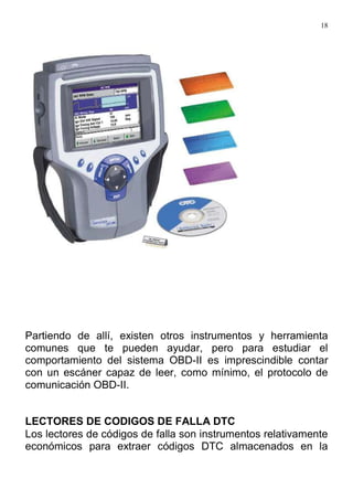 18
Partiendo de allí, existen otros instrumentos y herramienta
comunes que te pueden ayudar, pero para estudiar el
comportamiento del sistema OBD-II es imprescindible contar
con un escáner capaz de leer, como mínimo, el protocolo de
comunicación OBD-II.
LECTORES DE CODIGOS DE FALLA DTC
Los lectores de códigos de falla son instrumentos relativamente
económicos para extraer códigos DTC almacenados en la
 