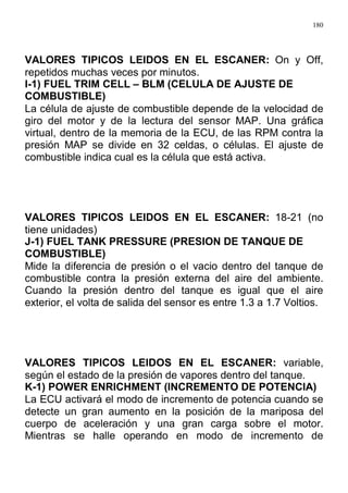 180
VALORES TIPICOS LEIDOS EN EL ESCANER: On y Off,
repetidos muchas veces por minutos.
I-1) FUEL TRIM CELL – BLM (CELULA DE AJUSTE DE
COMBUSTIBLE)
La célula de ajuste de combustible depende de la velocidad de
giro del motor y de la lectura del sensor MAP. Una gráfica
virtual, dentro de la memoria de la ECU, de las RPM contra la
presión MAP se divide en 32 celdas, o células. El ajuste de
combustible indica cual es la célula que está activa.
VALORES TIPICOS LEIDOS EN EL ESCANER: 18-21 (no
tiene unidades)
J-1) FUEL TANK PRESSURE (PRESION DE TANQUE DE
COMBUSTIBLE)
Mide la diferencia de presión o el vacio dentro del tanque de
combustible contra la presión externa del aire del ambiente.
Cuando la presión dentro del tanque es igual que el aire
exterior, el volta de salida del sensor es entre 1.3 a 1.7 Voltios.
VALORES TIPICOS LEIDOS EN EL ESCANER: variable,
según el estado de la presión de vapores dentro del tanque.
K-1) POWER ENRICHMENT (INCREMENTO DE POTENCIA)
La ECU activará el modo de incremento de potencia cuando se
detecte un gran aumento en la posición de la mariposa del
cuerpo de aceleración y una gran carga sobre el motor.
Mientras se halle operando en modo de incremento de
 