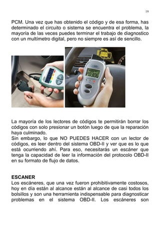 19
PCM. Una vez que has obtenido el código y de esa forma, has
determinado el circuito o sistema se encuentra el problema, la
mayoría de las veces puedes terminar el trabajo de diagnostico
con un multímetro digital, pero no siempre es así de sencillo.
La mayoría de los lectores de códigos te permitirán borrar los
códigos con solo presionar un botón luego de que la reparación
haya culminado.
Sin embargo, lo que NO PUEDES HACER con un lector de
códigos, es leer dentro del sistema OBD-II y ver que es lo que
está ocurriendo ahí. Para eso, necesitarás un escáner que
tenga la capacidad de leer la información del protocolo OBD-II
en su formato de flujo de datos.
ESCANER
Los escáneres, que una vez fueron prohibitivamente costosos,
hoy en día están al alcance están al alcance de casi todos los
bolsillos y son una herramienta indispensable para diagnosticar
problemas en el sistema OBD-II. Los escáneres son
 
