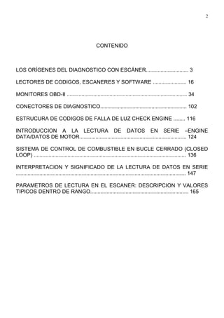 2
CONTENIDO
LOS ORÍGENES DEL DIAGNOSTICO CON ESCÁNER............................. 3
LECTORES DE CODIGOS, ESCANERES Y SOFTWARE ....................... 16
MONITORES OBD-II .................................................................................. 34
CONECTORES DE DIAGNOSTICO........................................................... 102
ESTRUCURA DE CODIGOS DE FALLA DE LUZ CHECK ENGINE ........ 116
INTRODUCCION A LA LECTURA DE DATOS EN SERIE –ENGINE
DATA/DATOS DE MOTOR......................................................................... 124
SISTEMA DE CONTROL DE COMBUSTIBLE EN BUCLE CERRADO (CLOSED
LOOP) ........................................................................................................ 136
INTERPRETACION Y SIGNIFICADO DE LA LECTURA DE DATOS EN SERIE
.................................................................................................................... 147
PARAMETROS DE LECTURA EN EL ESCANER: DESCRIPCION Y VALORES
TIPICOS DENTRO DE RANGO................................................................... 165
 