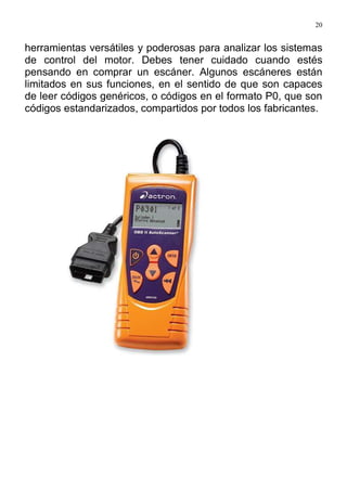 20
herramientas versátiles y poderosas para analizar los sistemas
de control del motor. Debes tener cuidado cuando estés
pensando en comprar un escáner. Algunos escáneres están
limitados en sus funciones, en el sentido de que son capaces
de leer códigos genéricos, o códigos en el formato P0, que son
códigos estandarizados, compartidos por todos los fabricantes.
 