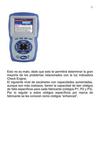 21
Esto no es malo, dado que esto te permitirá determinar la gran
mayoría de los problemas relacionados con la luz indicadora
Check Engine.
El siguiente nivel de escáneres con capacidades aumentadas,
aunque son más costosos, tienen la capacidad de leer códigos
de falla específicos para cada fabricante (códigos P1, P2 y P3).
Por lo regular a estos códigos específicos por marca de
fabricante se les conocen como códigos “enhanced”.
 