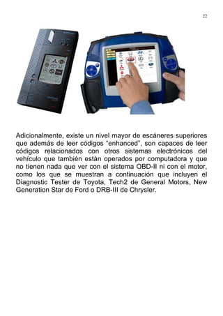22
Adicionalmente, existe un nivel mayor de escáneres superiores
que además de leer códigos “enhanced”, son capaces de leer
códigos relacionados con otros sistemas electrónicos del
vehículo que también están operados por computadora y que
no tienen nada que ver con el sistema OBD-II ni con el motor,
como los que se muestran a continuación que incluyen el
Diagnostic Tester de Toyota, Tech2 de General Motors, New
Generation Star de Ford o DRB-III de Chrysler.
 