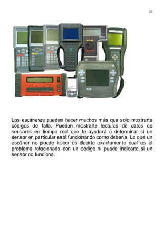 23
Los escáneres pueden hacer muchos más que solo mostrarte
códigos de falla. Pueden mostrarte lecturas de datos de
sensores en tiempo real que te ayudará a determinar si un
sensor en particular está funcionando como debería. Lo que un
escáner no puede hacer es decirte exactamente cual es el
problema relacionado con un código ni puede indicarte si un
sensor no funciona.
 