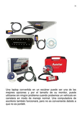 26
Una laptop convertida en un escáner puede ser una de las
mejores opciones y por el tamaño de su monitor, puede
utilizarse sin ningún problema cuando probemos un vehículo en
carretera en modo de manejo normal. Una computadora de
escritorio también funcionará, pero no es conveniente debido a
que no es portátil.
 